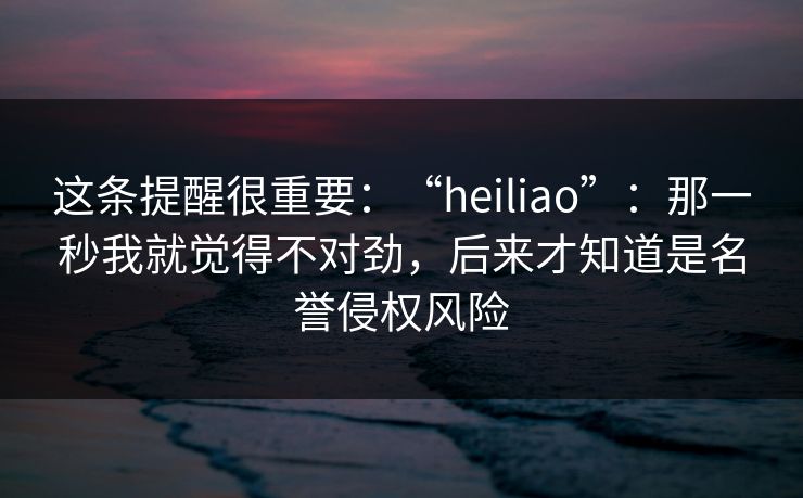 这条提醒很重要：“heiliao”：那一秒我就觉得不对劲，后来才知道是名誉侵权风险