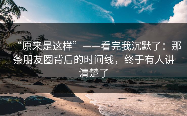 “原来是这样”——看完我沉默了:那条朋友圈背后的时间线,终于有人讲清楚了 “原来是这样”——看完我沉默了:那条朋友圈背后的时间线,终于有人讲清楚了