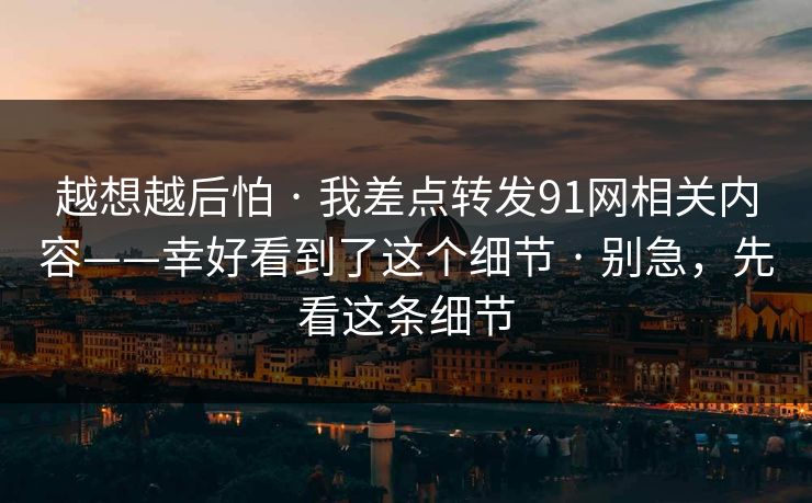 越想越后怕 · 我差点转发91网相关内容——幸好看到了这个细节 · 别急，先看这条细节