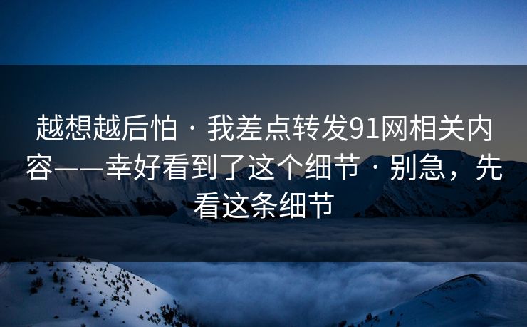 越想越后怕 · 我差点转发91网相关内容——幸好看到了这个细节 · 别急，先看这条细节