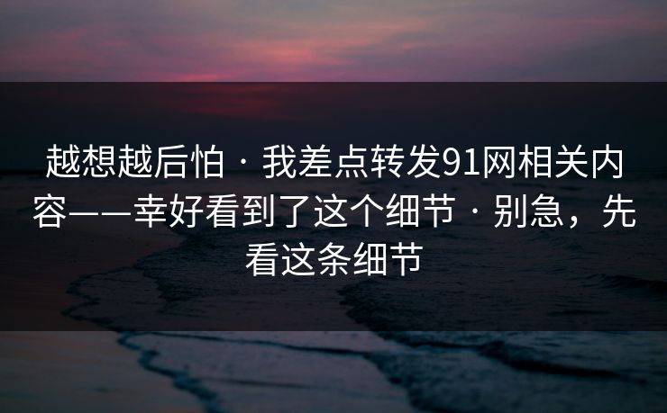 越想越后怕 · 我差点转发91网相关内容——幸好看到了这个细节 · 别急，先看这条细节