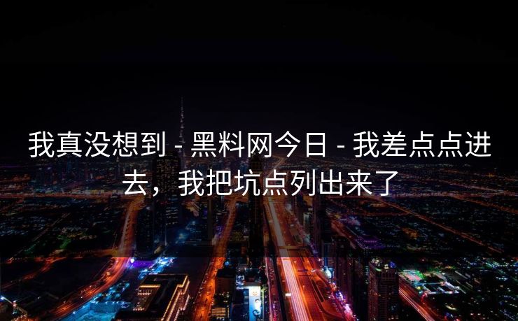 我真没想到 - 黑料网今日 - 我差点点进去，我把坑点列出来了