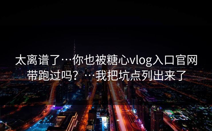 太离谱了…你也被糖心vlog入口官网带跑过吗？…我把坑点列出来了