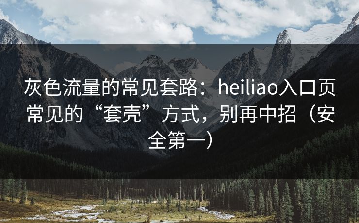 灰色流量的常见套路：heiliao入口页常见的“套壳”方式，别再中招（安全第一）