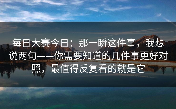 每日大赛今日:那一瞬这件事,我想说两句——你需要知道的几件事更好对照,最值得反复看的就是它 每日大赛今日:那一瞬这件事,我想说两句——你需要知道的几件事更好对照,最值得反复看的就是它