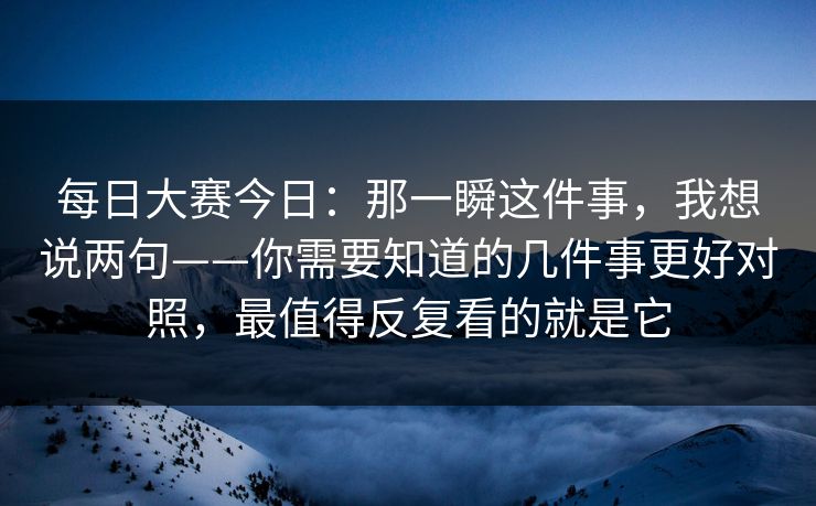 每日大赛今日:那一瞬这件事,我想说两句——你需要知道的几件事更好对照,最值得反复看的就是它 每日大赛今日:那一瞬这件事,我想说两句——你需要知道的几件事更好对照,最值得反复看的就是它