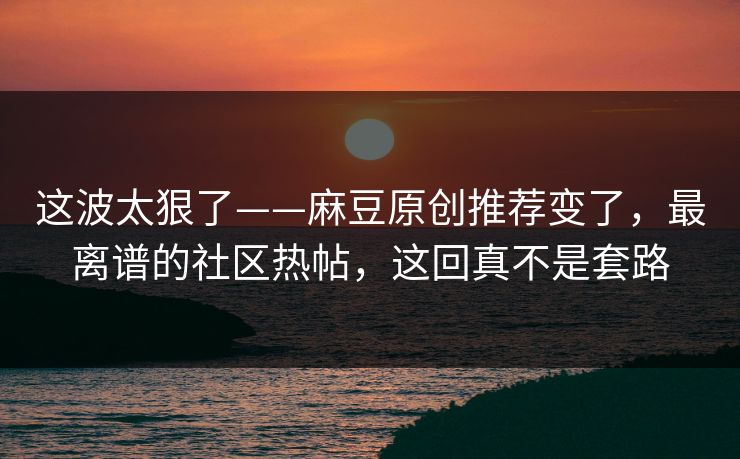 这波太狠了——麻豆原创推荐变了，最离谱的社区热帖，这回真不是套路