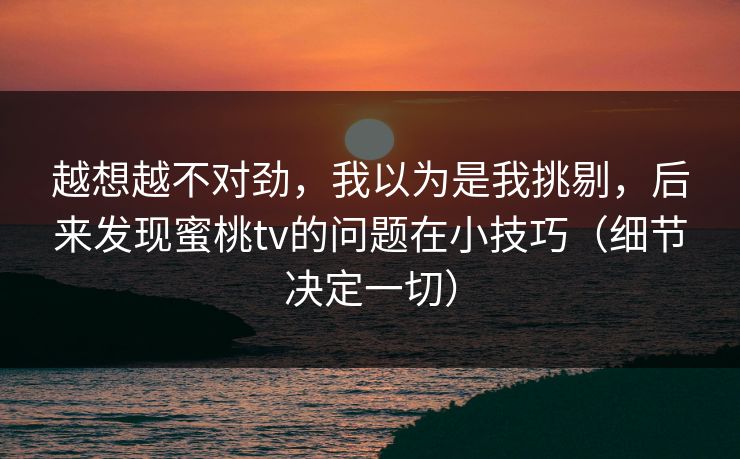 越想越不对劲，我以为是我挑剔，后来发现蜜桃tv的问题在小技巧（细节决定一切）
