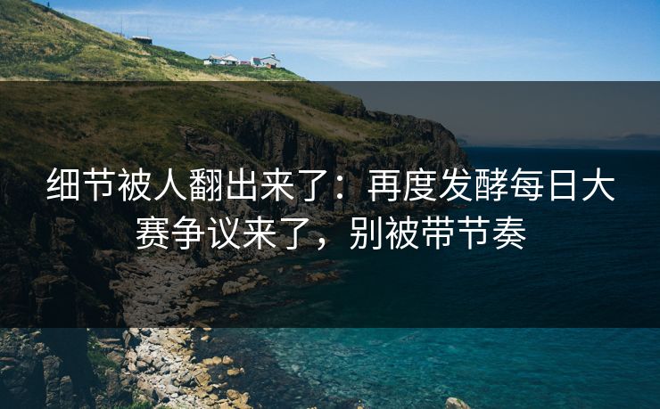 细节被人翻出来了：再度发酵每日大赛争议来了，别被带节奏