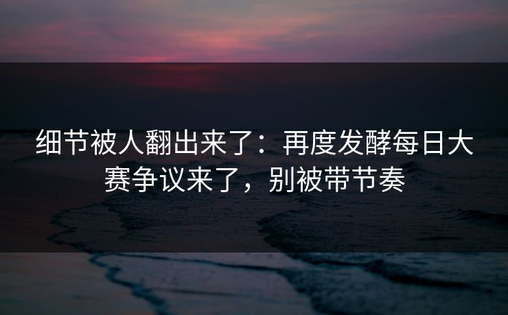 细节被人翻出来了：再度发酵每日大赛争议来了，别被带节奏