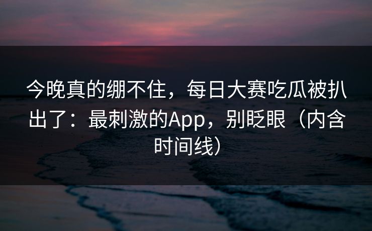 今晚真的绷不住，每日大赛吃瓜被扒出了：最刺激的App，别眨眼（内含时间线）