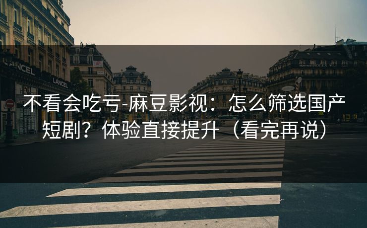 不看会吃亏-麻豆影视：怎么筛选国产短剧？体验直接提升（看完再说）
