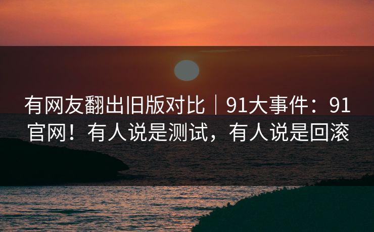 有网友翻出旧版对比|91大事件:91官网!有人说是测试,有人说是回滚 有网友翻出旧版对比|91大事件:91官网!有人说是测试,有人说是回滚