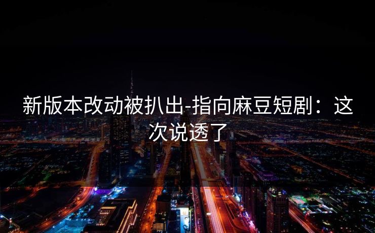 新版本改动被扒出-指向麻豆短剧:这次说透了 新版本改动被扒出-指向麻豆短剧:这次说透了