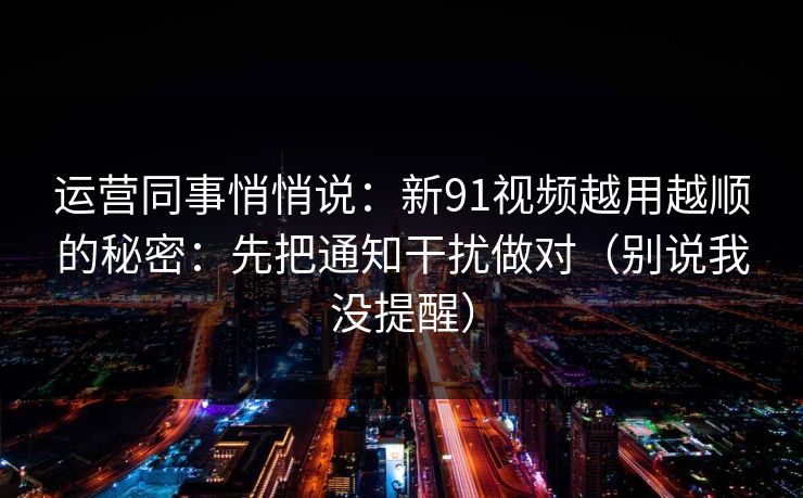 运营同事悄悄说：新91视频越用越顺的秘密：先把通知干扰做对（别说我没提醒）