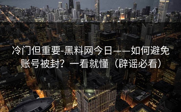 冷门但重要-黑料网今日——如何避免账号被封？一看就懂（辟谣必看）