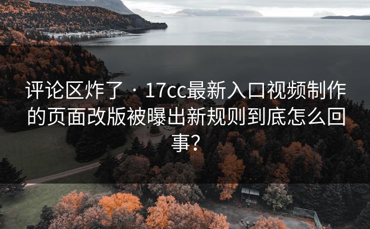 评论区炸了 · 17cc最新入口视频制作的页面改版被曝出新规则到底怎么回事?