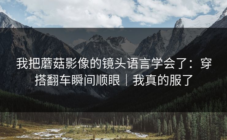 我把蘑菇影像的镜头语言学会了:穿搭翻车瞬间顺眼|我真的服了