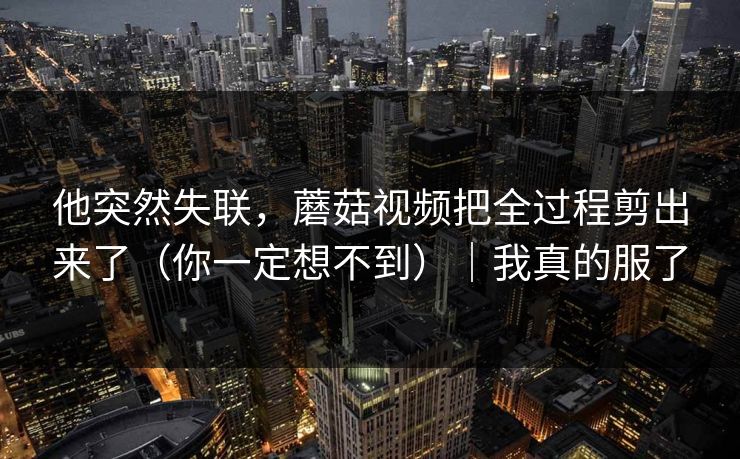 他突然失联，蘑菇视频把全过程剪出来了（你一定想不到）｜我真的服了