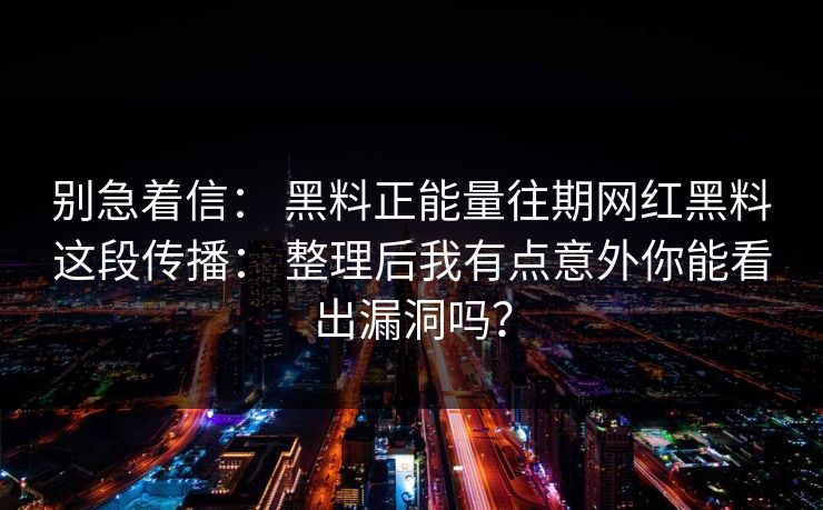 别急着信： 黑料正能量往期网红黑料这段传播： 整理后我有点意外你能看出漏洞吗？