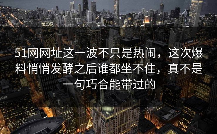 51网网址这一波不只是热闹，这次爆料悄悄发酵之后谁都坐不住，真不是一句巧合能带过的