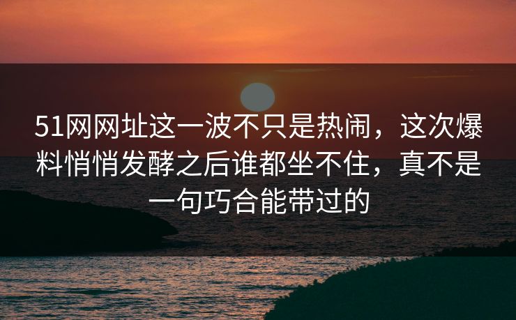 51网网址这一波不只是热闹，这次爆料悄悄发酵之后谁都坐不住，真不是一句巧合能带过的