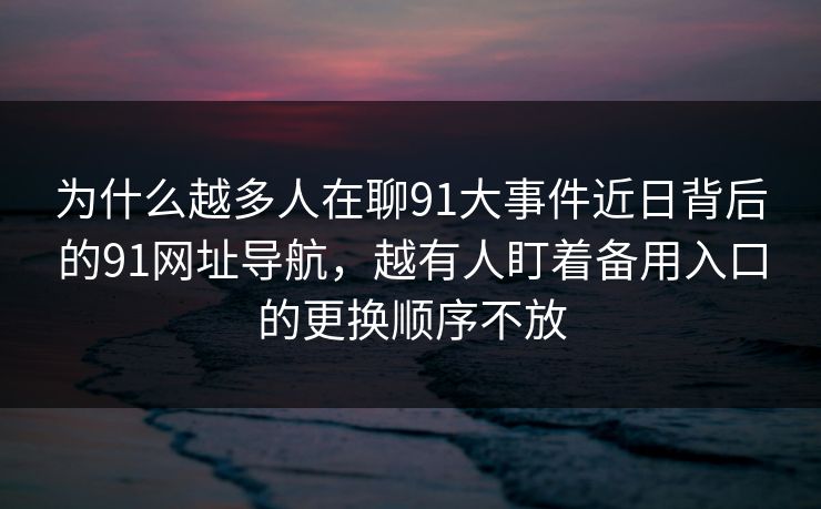 为什么越多人在聊91大事件近日背后的91网址导航，越有人盯着备用入口的更换顺序不放