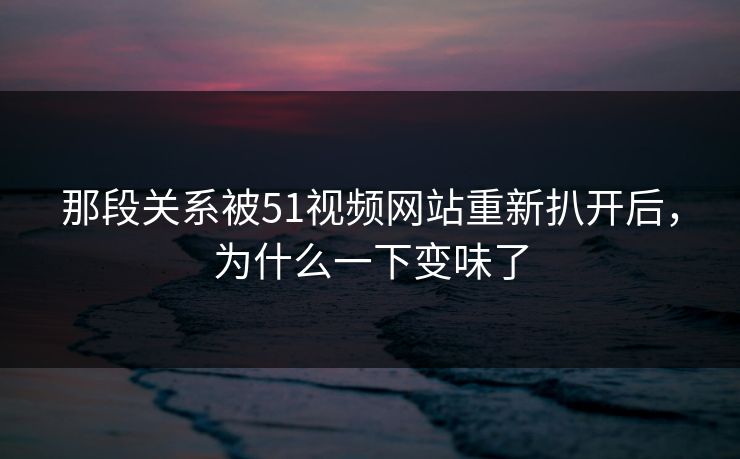 那段关系被51视频网站重新扒开后，为什么一下变味了