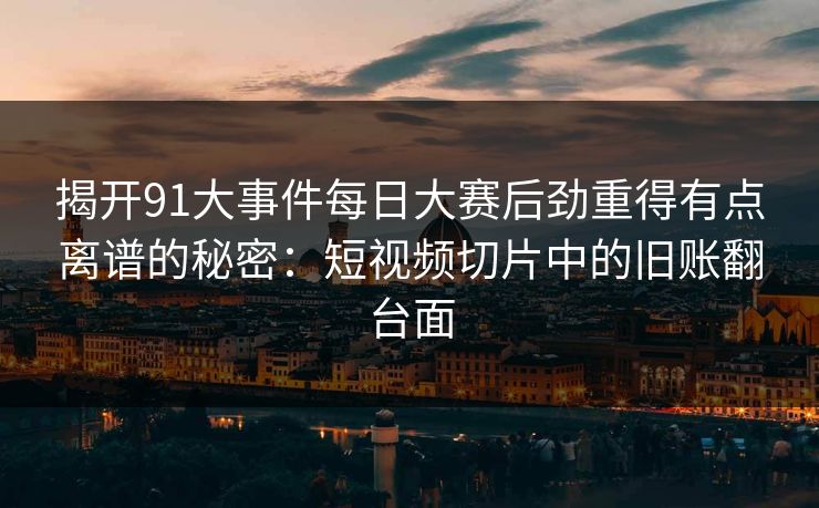 揭开91大事件每日大赛后劲重得有点离谱的秘密：短视频切片中的旧账翻台面