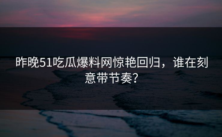 昨晚51吃瓜爆料网惊艳回归，谁在刻意带节奏？