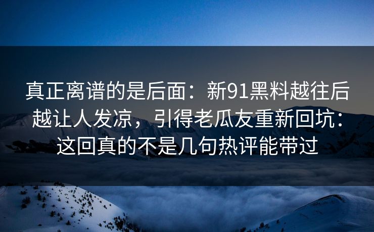 真正离谱的是后面：新91黑料越往后越让人发凉，引得老瓜友重新回坑：这回真的不是几句热评能带过