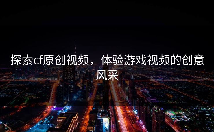 探索cf原创视频，体验游戏视频的创意风采