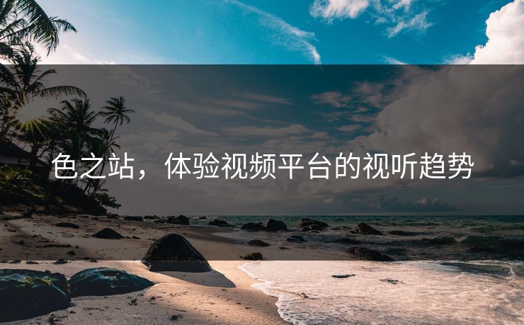 色之站,体验视频平台的视听趋势 色之站,体验视频平台的视听趋势