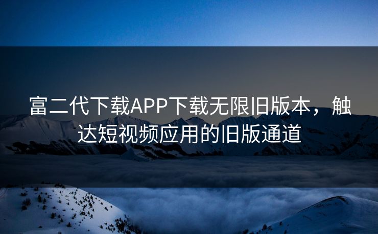 富二代下载APP下载无限旧版本，触达短视频应用的旧版通道
