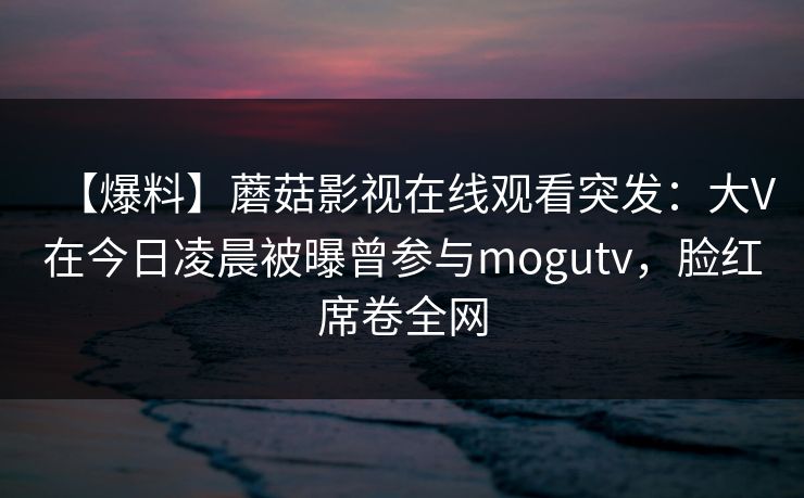 【爆料】蘑菇影视在线观看突发：大V在今日凌晨被曝曾参与mogutv，脸红席卷全网
