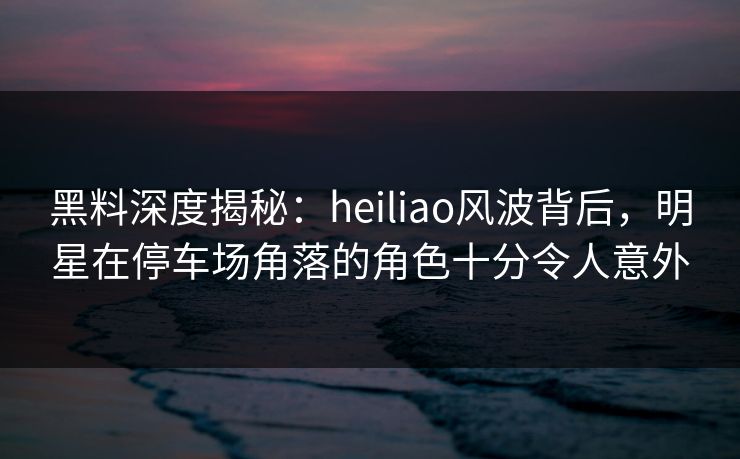 黑料深度揭秘：heiliao风波背后，明星在停车场角落的角色十分令人意外