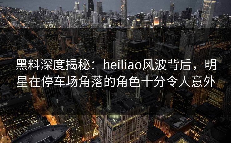 黑料深度揭秘：heiliao风波背后，明星在停车场角落的角色十分令人意外