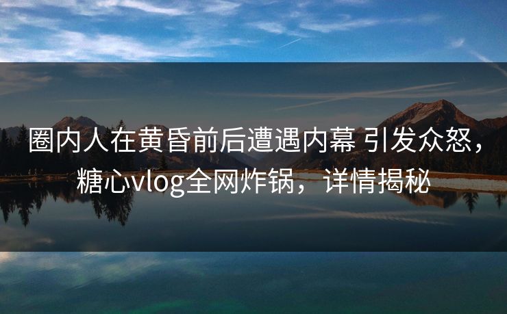 圈内人在黄昏前后遭遇内幕 引发众怒，糖心vlog全网炸锅，详情揭秘