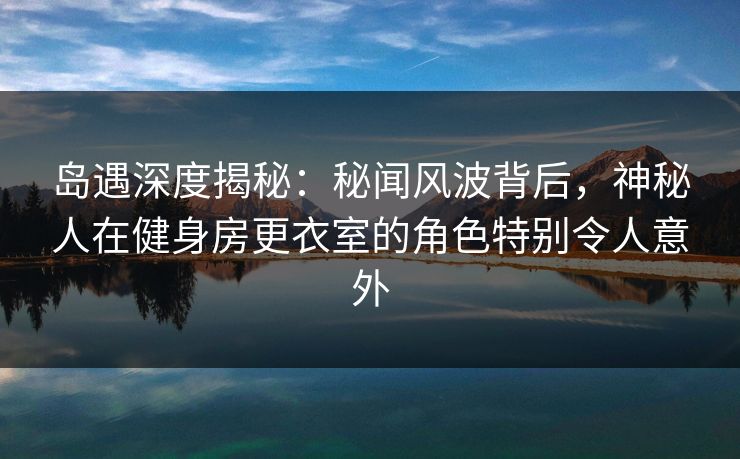 岛遇深度揭秘：秘闻风波背后，神秘人在健身房更衣室的角色特别令人意外