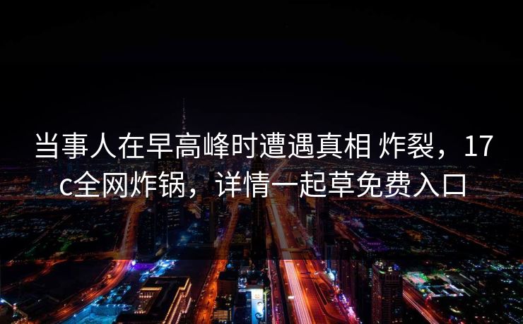 当事人在早高峰时遭遇真相 炸裂，17c全网炸锅，详情一起草免费入口