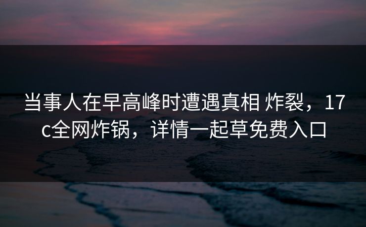当事人在早高峰时遭遇真相 炸裂，17c全网炸锅，详情一起草免费入口