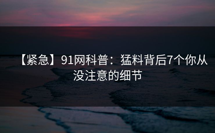 【紧急】91网科普:猛料背后7个你从没注意的细节 【紧急】91网科普:猛料背后7个你从没注意的细节