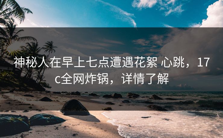 神秘人在早上七点遭遇花絮 心跳，17c全网炸锅，详情了解