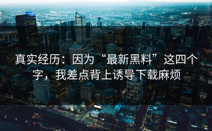 真实经历：因为“最新黑料”这四个字，我差点背上诱导下载麻烦