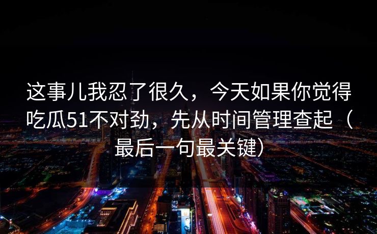 这事儿我忍了很久，今天如果你觉得吃瓜51不对劲，先从时间管理查起（最后一句最关键）