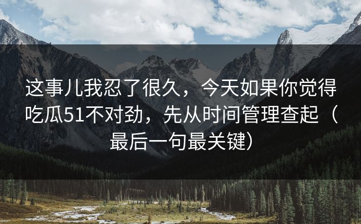 这事儿我忍了很久，今天如果你觉得吃瓜51不对劲，先从时间管理查起（最后一句最关键）