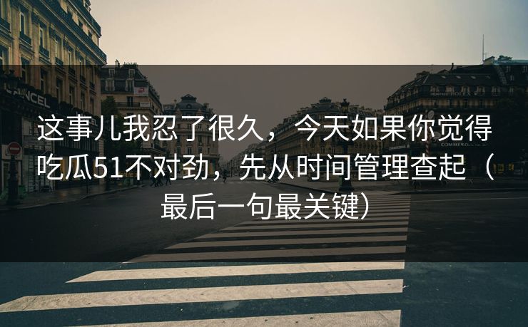 这事儿我忍了很久，今天如果你觉得吃瓜51不对劲，先从时间管理查起（最后一句最关键）
