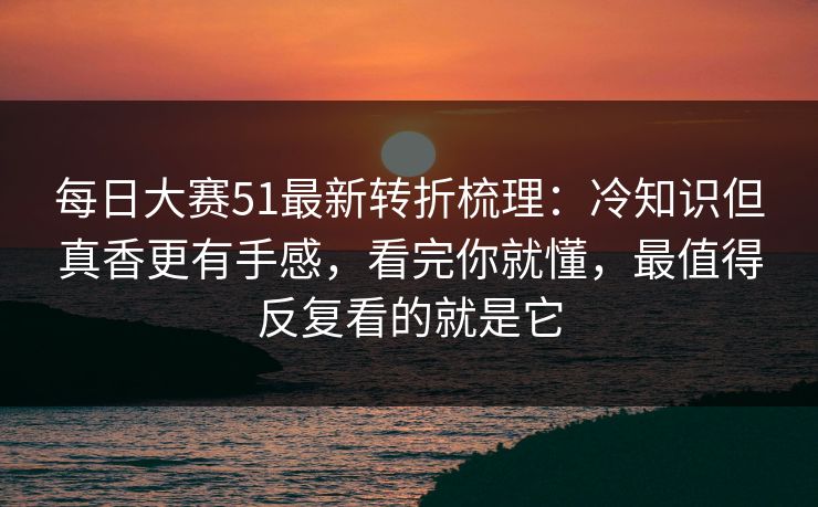 每日大赛51最新转折梳理：冷知识但真香更有手感，看完你就懂，最值得反复看的就是它