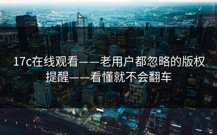 17c在线观看——老用户都忽略的版权提醒——看懂就不会翻车