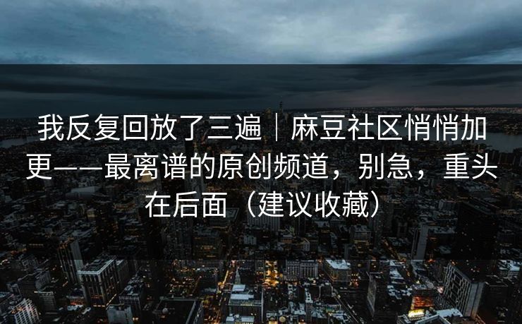 我反复回放了三遍｜麻豆社区悄悄加更——最离谱的原创频道，别急，重头在后面（建议收藏）